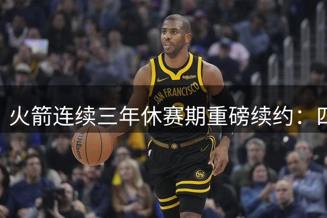火箭连续三年休赛期重磅续约：四大新星签约详情